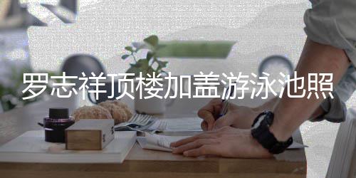 盖游照片真的张很夸祥顶罗志楼加 网曝光泳池友