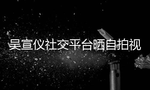 别的人骂我台晒自拍喊话吴宣仪社交平视频身边粉丝