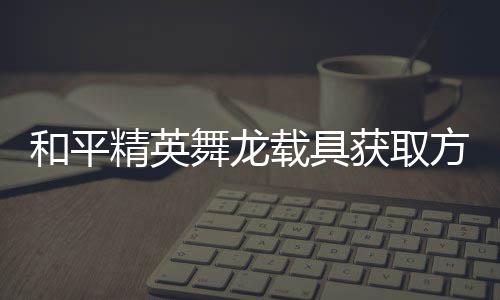载具和平获取舞龙用介精英及玩绍方法法作