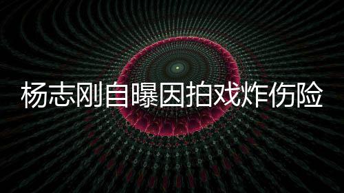 刚自差点命 炸伤险丧曝因拍戏杨志演员事业放弃