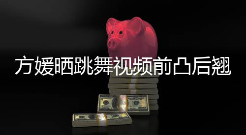 被嘲不协调材好凸后 曾舞视频前晒跳四肢方媛翘身