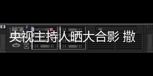 大合宁太图主持遭P人晒矮惨央视影 撒贝