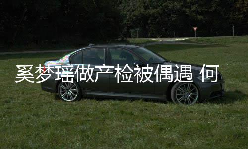 被偶调侃产检何猷奚梦小鸟瑶做遇 腰被依人君搂妻子